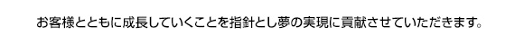 お客様とともに成長していくことを指針とし夢の実現に貢献させていただきます。